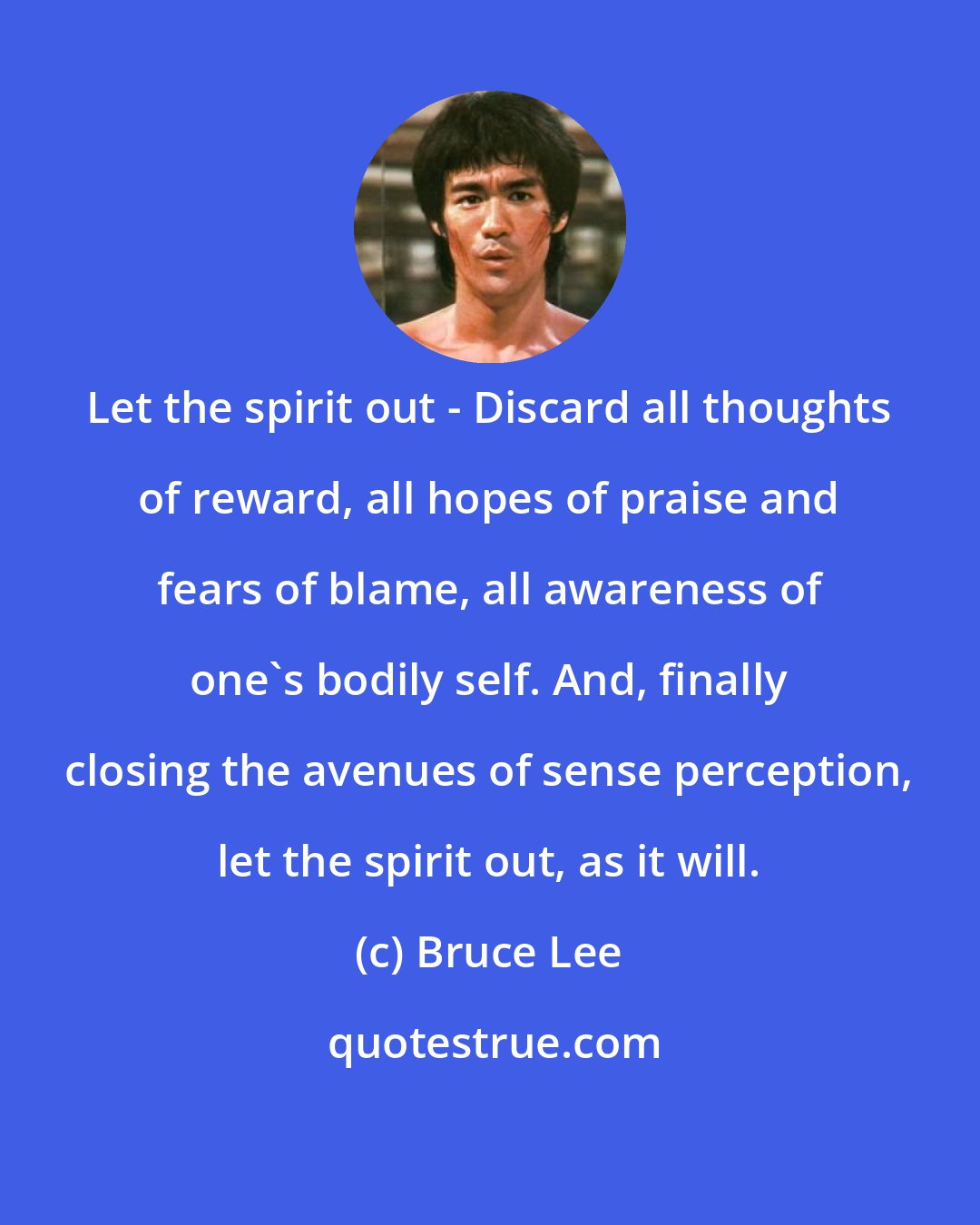 Bruce Lee: Let the spirit out - Discard all thoughts of reward, all hopes of praise and fears of blame, all awareness of one's bodily self. And, finally closing the avenues of sense perception, let the spirit out, as it will.