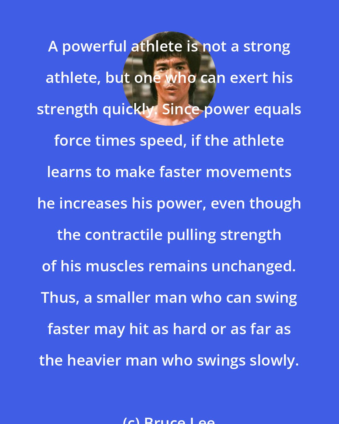 Bruce Lee: A powerful athlete is not a strong athlete, but one who can exert his strength quickly. Since power equals force times speed, if the athlete learns to make faster movements he increases his power, even though the contractile pulling strength of his muscles remains unchanged. Thus, a smaller man who can swing faster may hit as hard or as far as the heavier man who swings slowly.