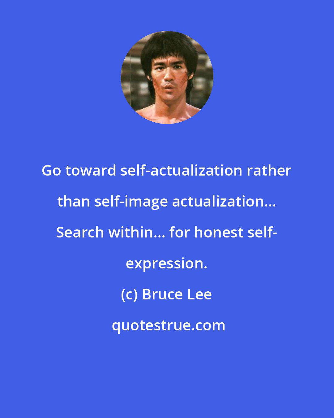 Bruce Lee: Go toward self-actualization rather than self-image actualization... Search within... for honest self- expression.