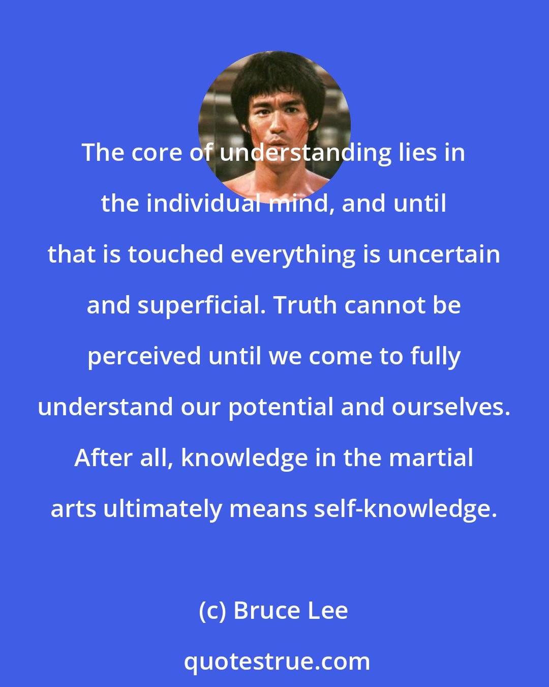 Bruce Lee: The core of understanding lies in the individual mind, and until that is touched everything is uncertain and superficial. Truth cannot be perceived until we come to fully understand our potential and ourselves. After all, knowledge in the martial arts ultimately means self-knowledge.