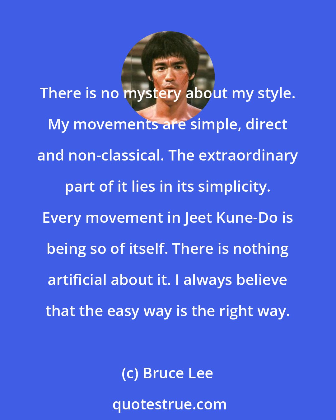 Bruce Lee: There is no mystery about my style. My movements are simple, direct and non-classical. The extraordinary part of it lies in its simplicity. Every movement in Jeet Kune-Do is being so of itself. There is nothing artificial about it. I always believe that the easy way is the right way.