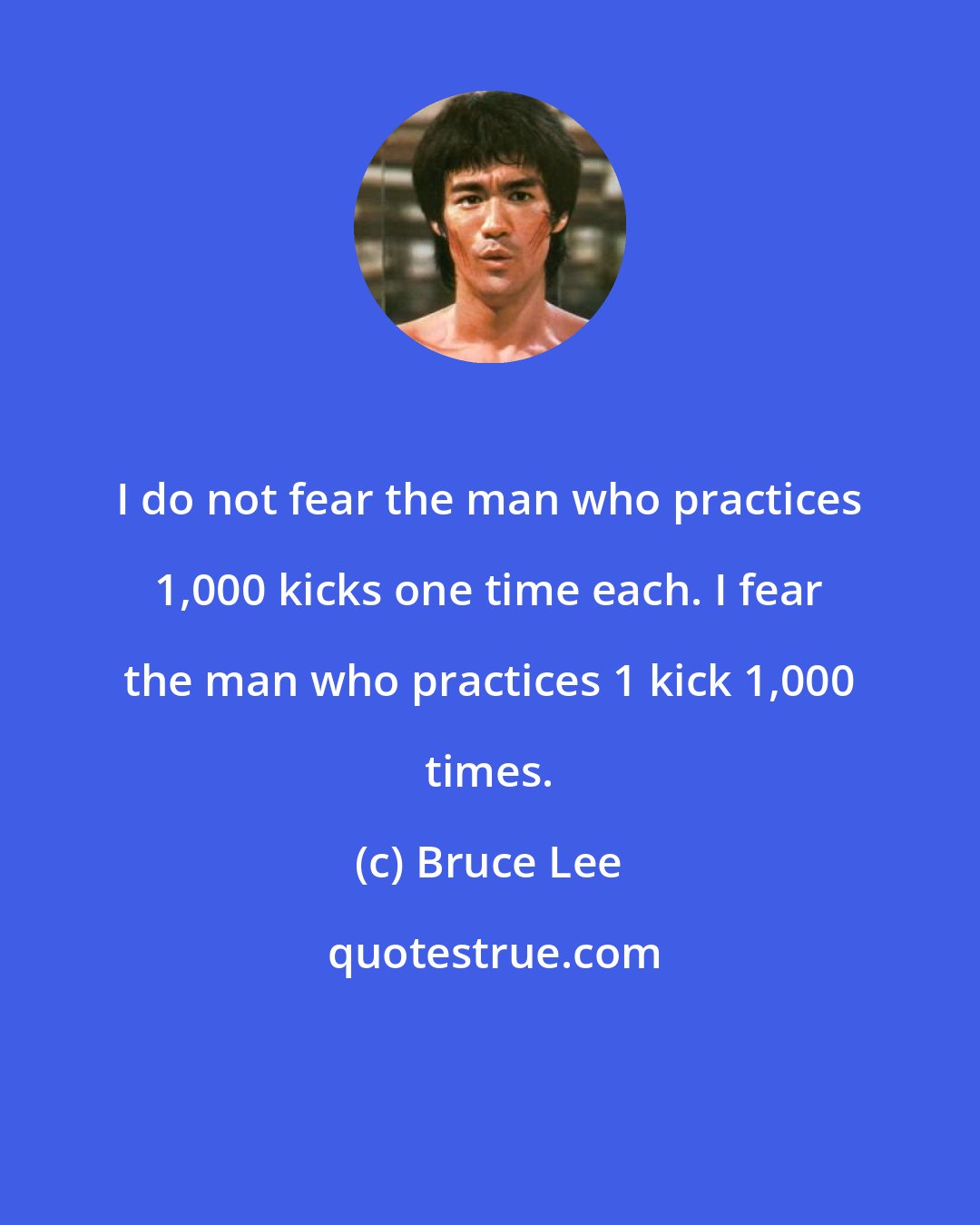 Bruce Lee: I do not fear the man who practices 1,000 kicks one time each. I fear the man who practices 1 kick 1,000 times.