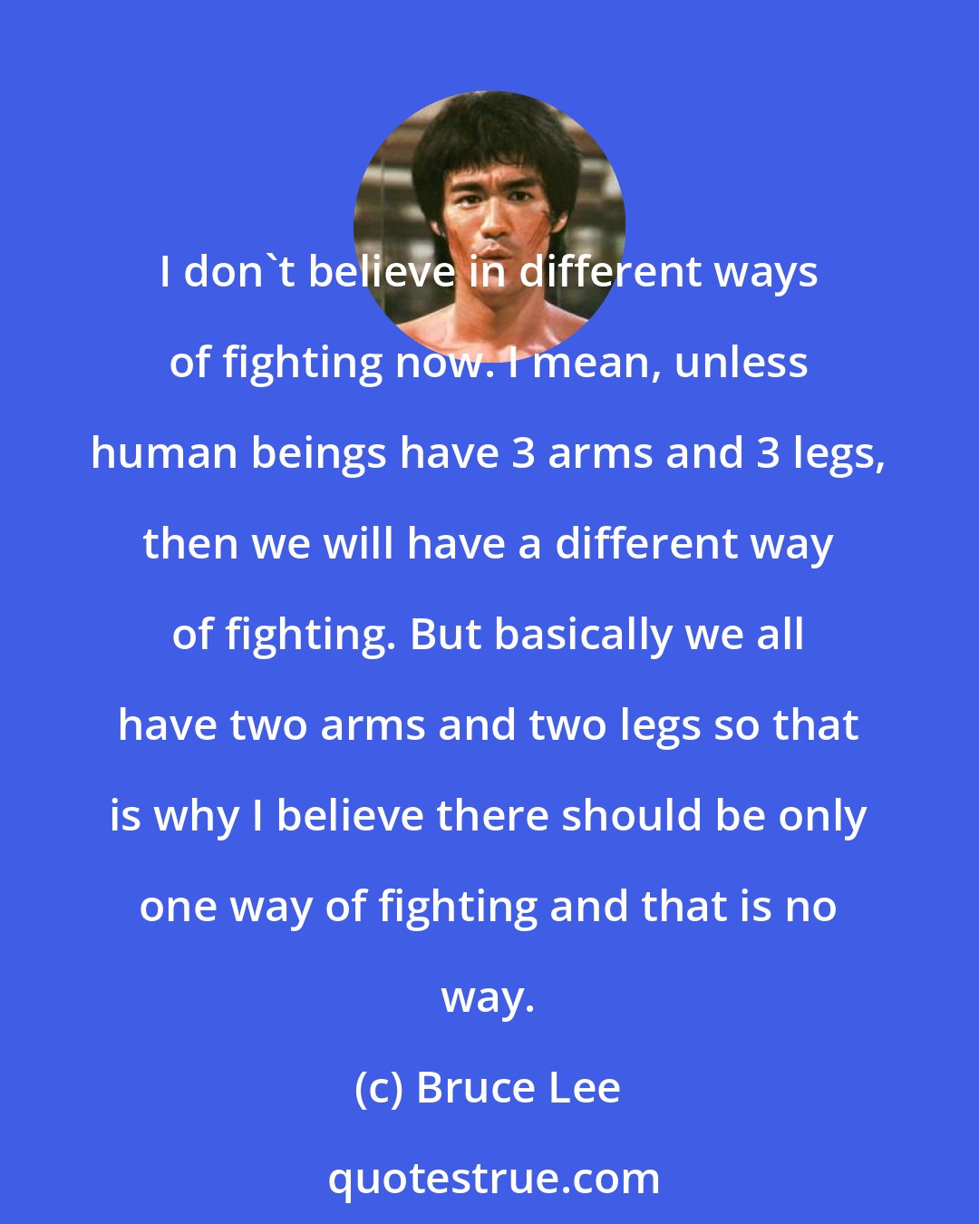 Bruce Lee: I don't believe in different ways of fighting now. I mean, unless human beings have 3 arms and 3 legs, then we will have a different way of fighting. But basically we all have two arms and two legs so that is why I believe there should be only one way of fighting and that is no way.