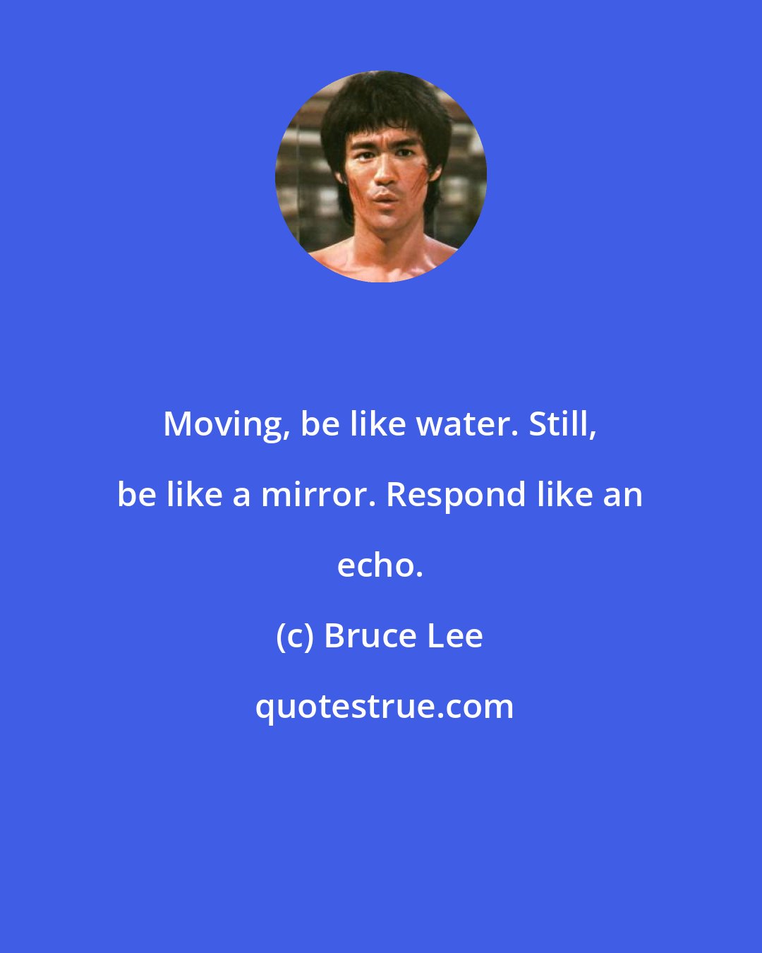 Bruce Lee: Moving, be like water. Still, be like a mirror. Respond like an echo.