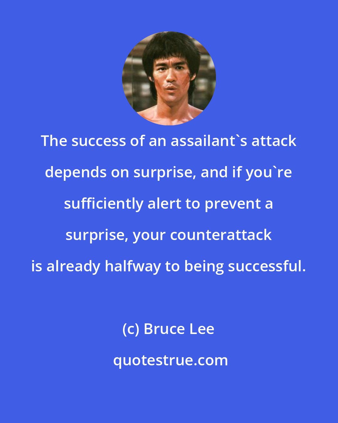 Bruce Lee: The success of an assailant's attack depends on surprise, and if you're sufficiently alert to prevent a surprise, your counterattack is already halfway to being successful.