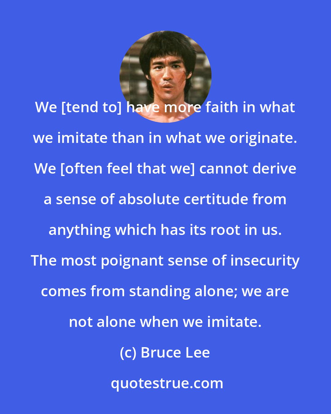 Bruce Lee: We [tend to] have more faith in what we imitate than in what we originate. We [often feel that we] cannot derive a sense of absolute certitude from anything which has its root in us. The most poignant sense of insecurity comes from standing alone; we are not alone when we imitate.