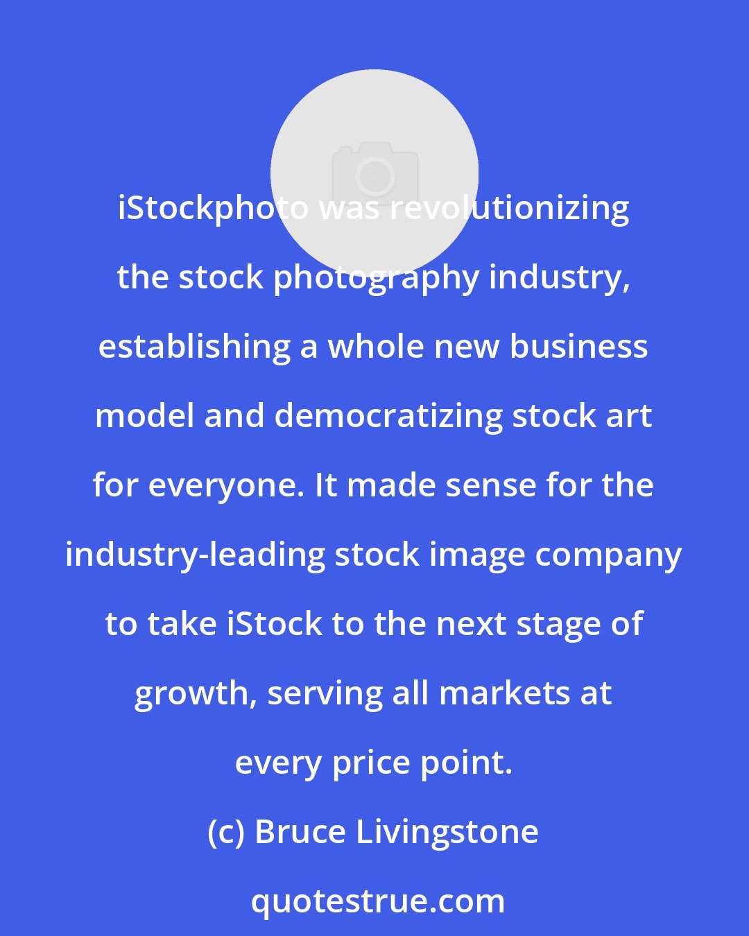 Bruce Livingstone: iStockphoto was revolutionizing the stock photography industry, establishing a whole new business model and democratizing stock art for everyone. It made sense for the industry-leading stock image company to take iStock to the next stage of growth, serving all markets at every price point.