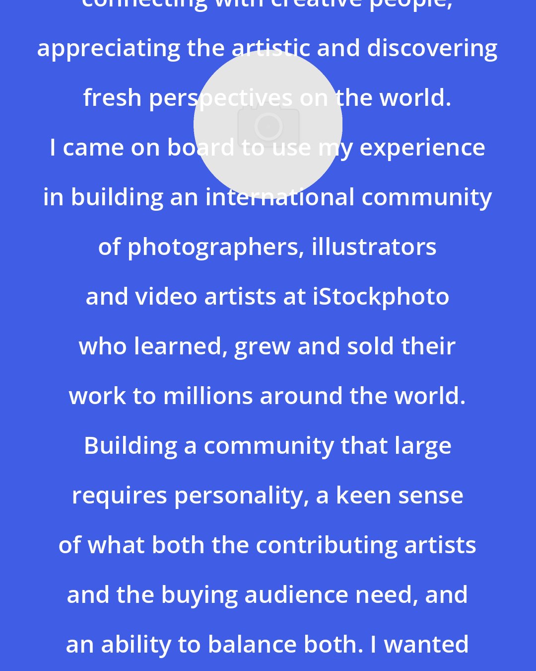 Bruce Livingstone: My greatest passion has always been connecting with creative people, appreciating the artistic and discovering fresh perspectives on the world. I came on board to use my experience in building an international community of photographers, illustrators and video artists at iStockphoto who learned, grew and sold their work to millions around the world. Building a community that large requires personality, a keen sense of what both the contributing artists and the buying audience need, and an ability to balance both. I wanted very much to transfer those skills to the fine art world.