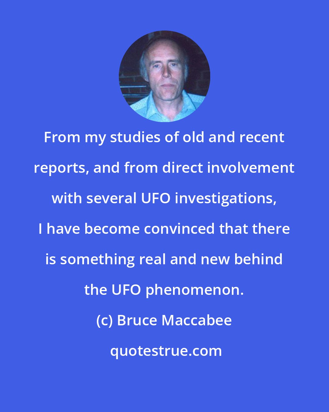 Bruce Maccabee: From my studies of old and recent reports, and from direct involvement with several UFO investigations, I have become convinced that there is something real and new behind the UFO phenomenon.