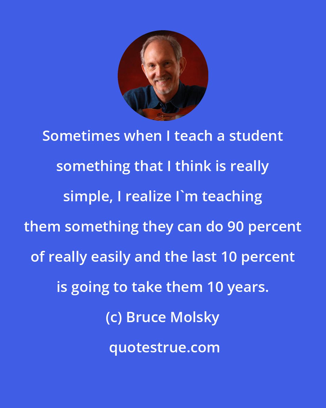 Bruce Molsky: Sometimes when I teach a student something that I think is really simple, I realize I'm teaching them something they can do 90 percent of really easily and the last 10 percent is going to take them 10 years.