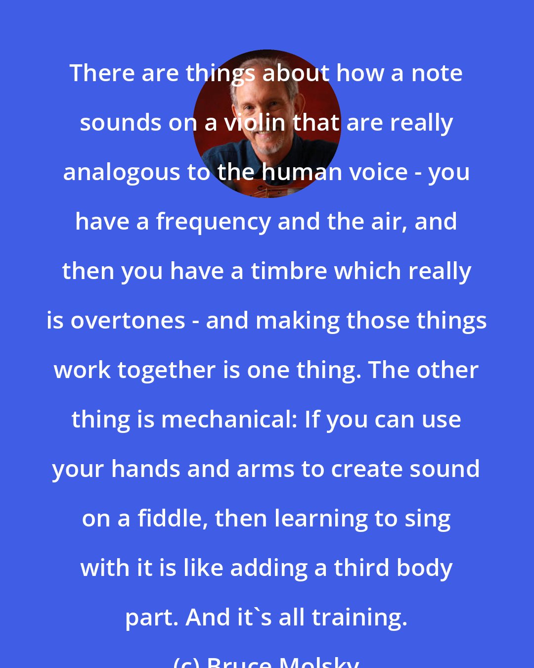 Bruce Molsky: There are things about how a note sounds on a violin that are really analogous to the human voice - you have a frequency and the air, and then you have a timbre which really is overtones - and making those things work together is one thing. The other thing is mechanical: If you can use your hands and arms to create sound on a fiddle, then learning to sing with it is like adding a third body part. And it's all training.