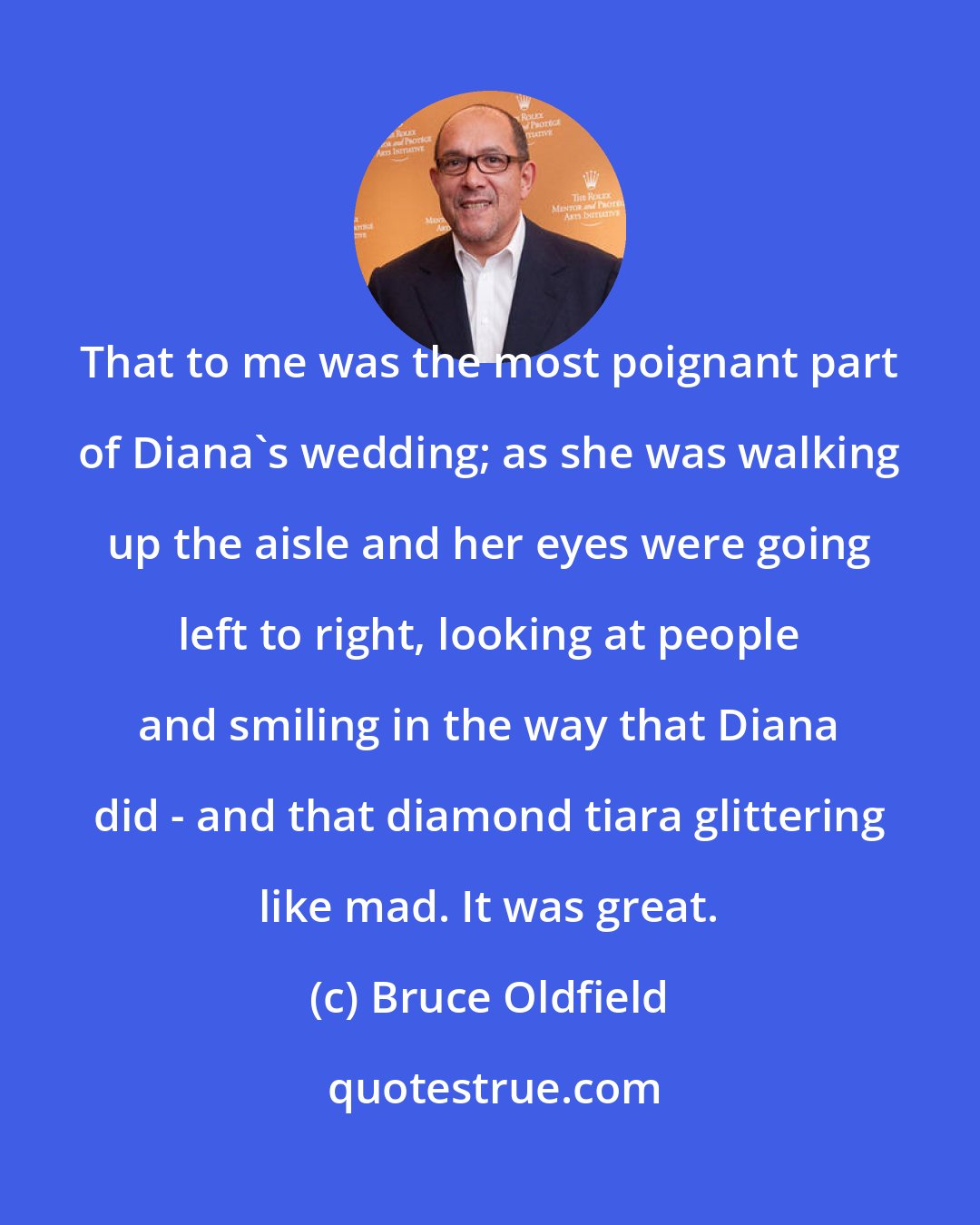 Bruce Oldfield: That to me was the most poignant part of Diana's wedding; as she was walking up the aisle and her eyes were going left to right, looking at people and smiling in the way that Diana did - and that diamond tiara glittering like mad. It was great.