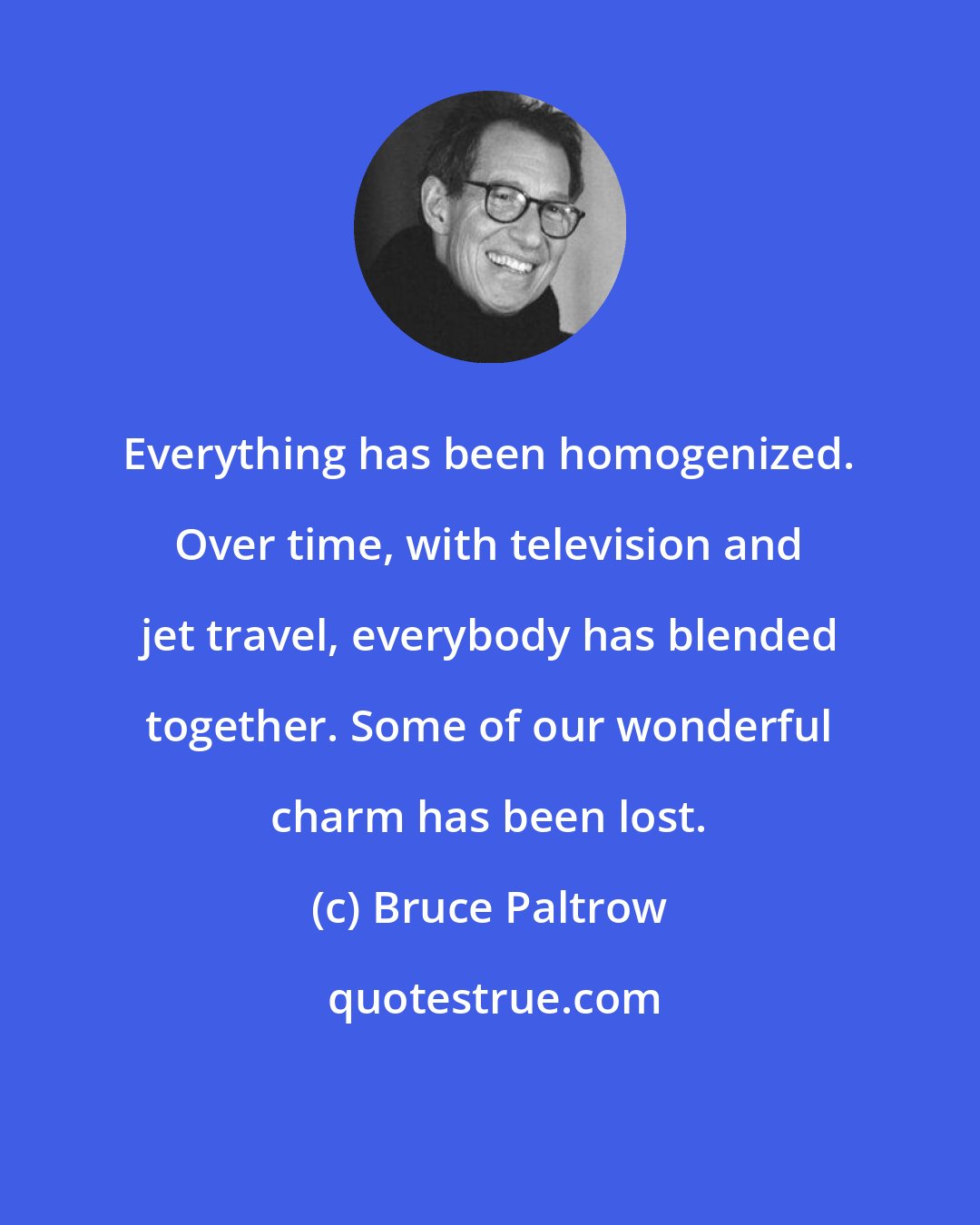 Bruce Paltrow: Everything has been homogenized. Over time, with television and jet travel, everybody has blended together. Some of our wonderful charm has been lost.