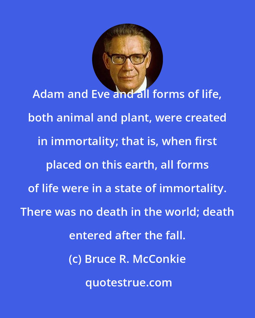 Bruce R. McConkie: Adam and Eve and all forms of life, both animal and plant, were created in immortality; that is, when first placed on this earth, all forms of life were in a state of immortality. There was no death in the world; death entered after the fall.