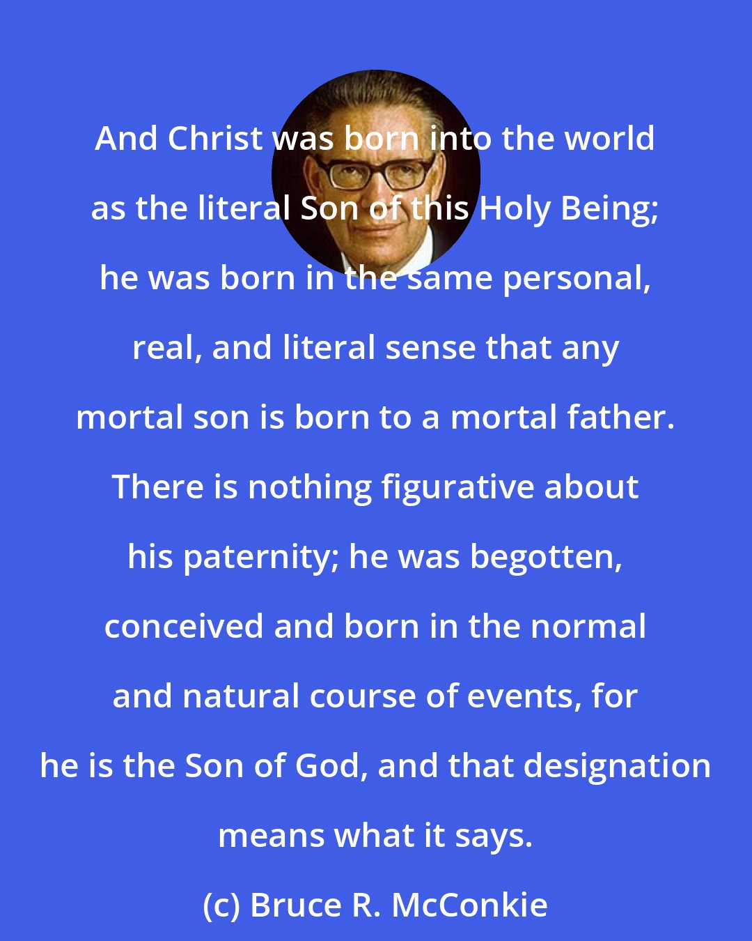 Bruce R. McConkie: And Christ was born into the world as the literal Son of this Holy Being; he was born in the same personal, real, and literal sense that any mortal son is born to a mortal father. There is nothing figurative about his paternity; he was begotten, conceived and born in the normal and natural course of events, for he is the Son of God, and that designation means what it says.