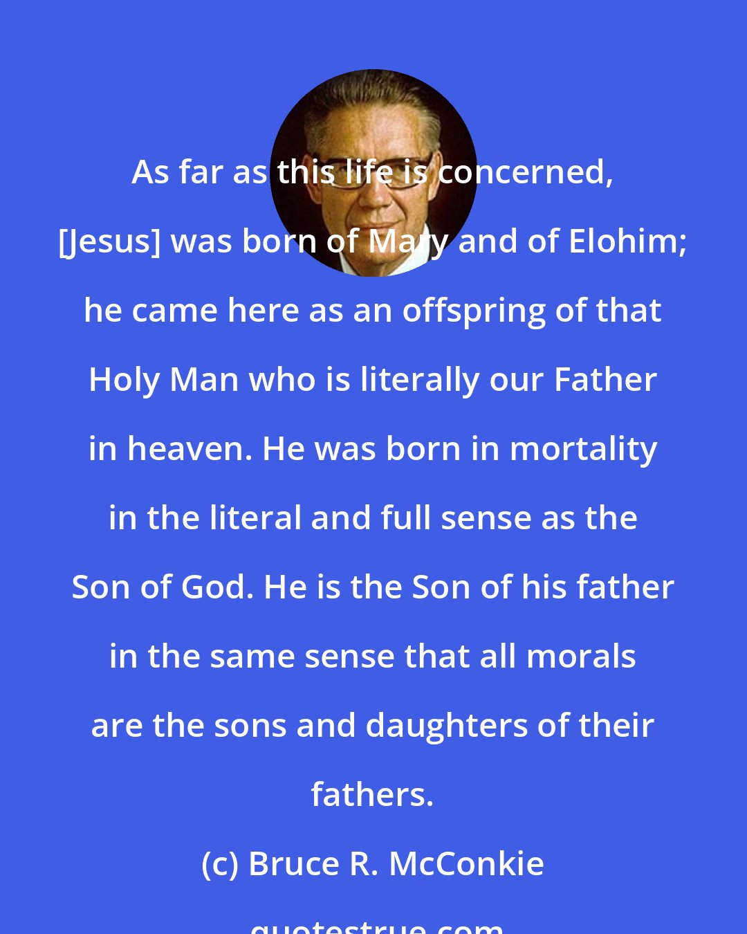 Bruce R. McConkie: As far as this life is concerned, [Jesus] was born of Mary and of Elohim; he came here as an offspring of that Holy Man who is literally our Father in heaven. He was born in mortality in the literal and full sense as the Son of God. He is the Son of his father in the same sense that all morals are the sons and daughters of their fathers.