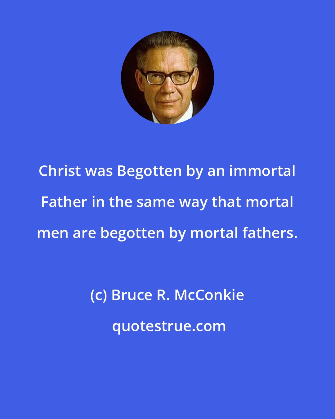 Bruce R. McConkie: Christ was Begotten by an immortal Father in the same way that mortal men are begotten by mortal fathers.