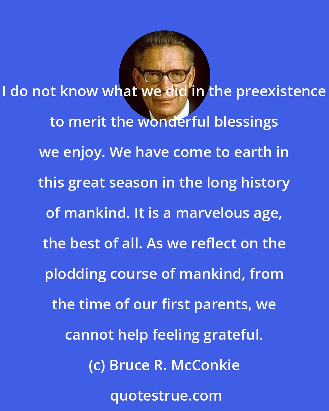 Bruce R. McConkie: I do not know what we did in the preexistence to merit the wonderful blessings we enjoy. We have come to earth in this great season in the long history of mankind. It is a marvelous age, the best of all. As we reflect on the plodding course of mankind, from the time of our first parents, we cannot help feeling grateful.