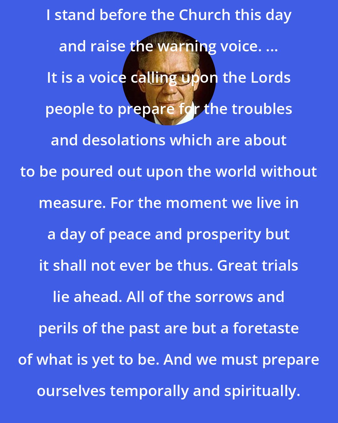 Bruce R. McConkie: I stand before the Church this day and raise the warning voice. ... It is a voice calling upon the Lords people to prepare for the troubles and desolations which are about to be poured out upon the world without measure. For the moment we live in a day of peace and prosperity but it shall not ever be thus. Great trials lie ahead. All of the sorrows and perils of the past are but a foretaste of what is yet to be. And we must prepare ourselves temporally and spiritually.