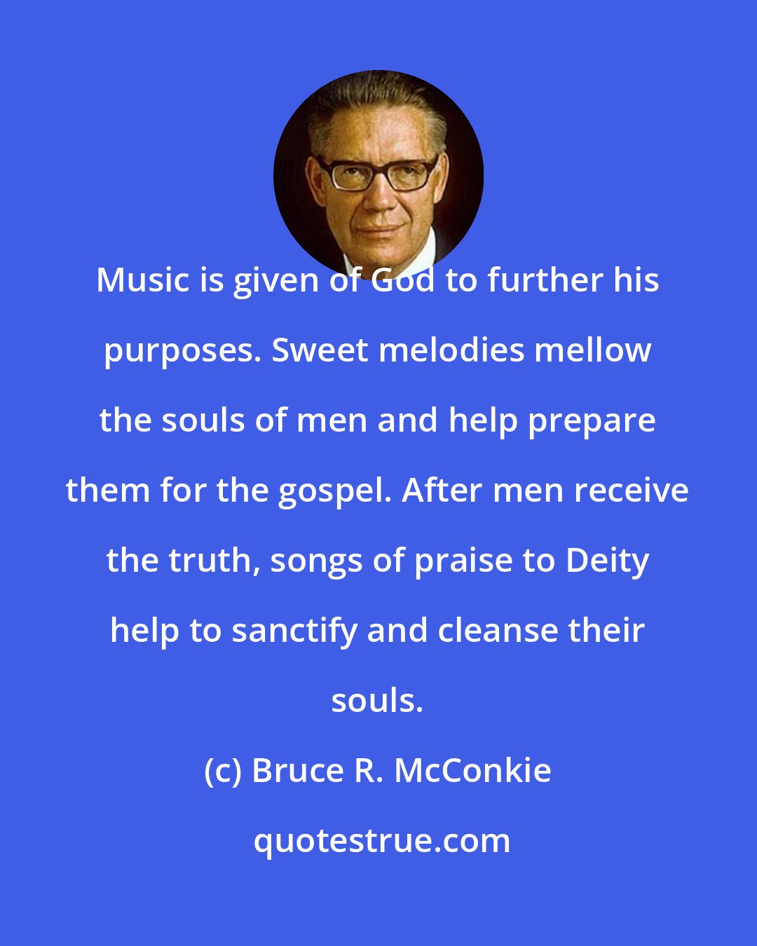 Bruce R. McConkie: Music is given of God to further his purposes. Sweet melodies mellow the souls of men and help prepare them for the gospel. After men receive the truth, songs of praise to Deity help to sanctify and cleanse their souls.