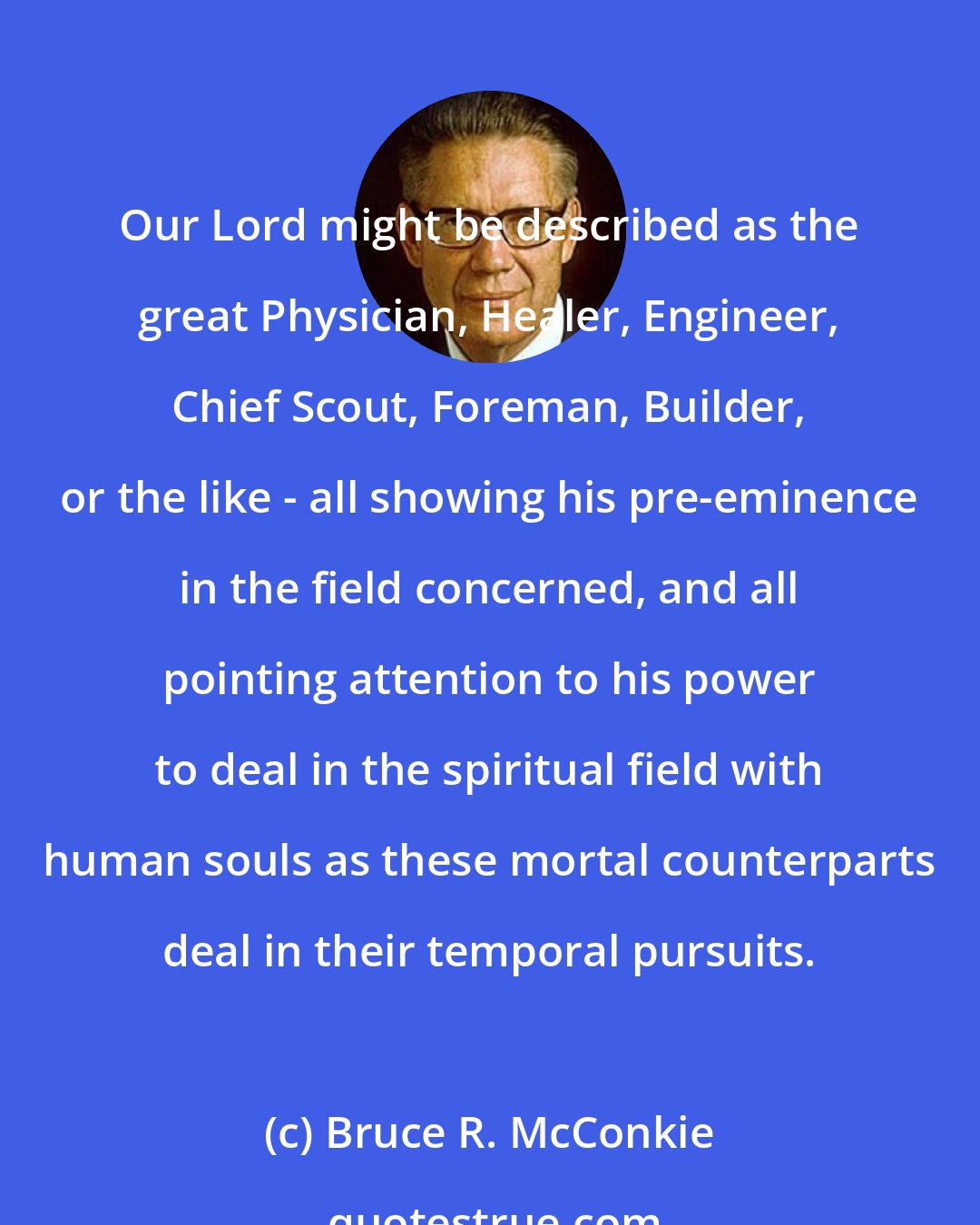 Bruce R. McConkie: Our Lord might be described as the great Physician, Healer, Engineer, Chief Scout, Foreman, Builder, or the like - all showing his pre-eminence in the field concerned, and all pointing attention to his power to deal in the spiritual field with human souls as these mortal counterparts deal in their temporal pursuits.