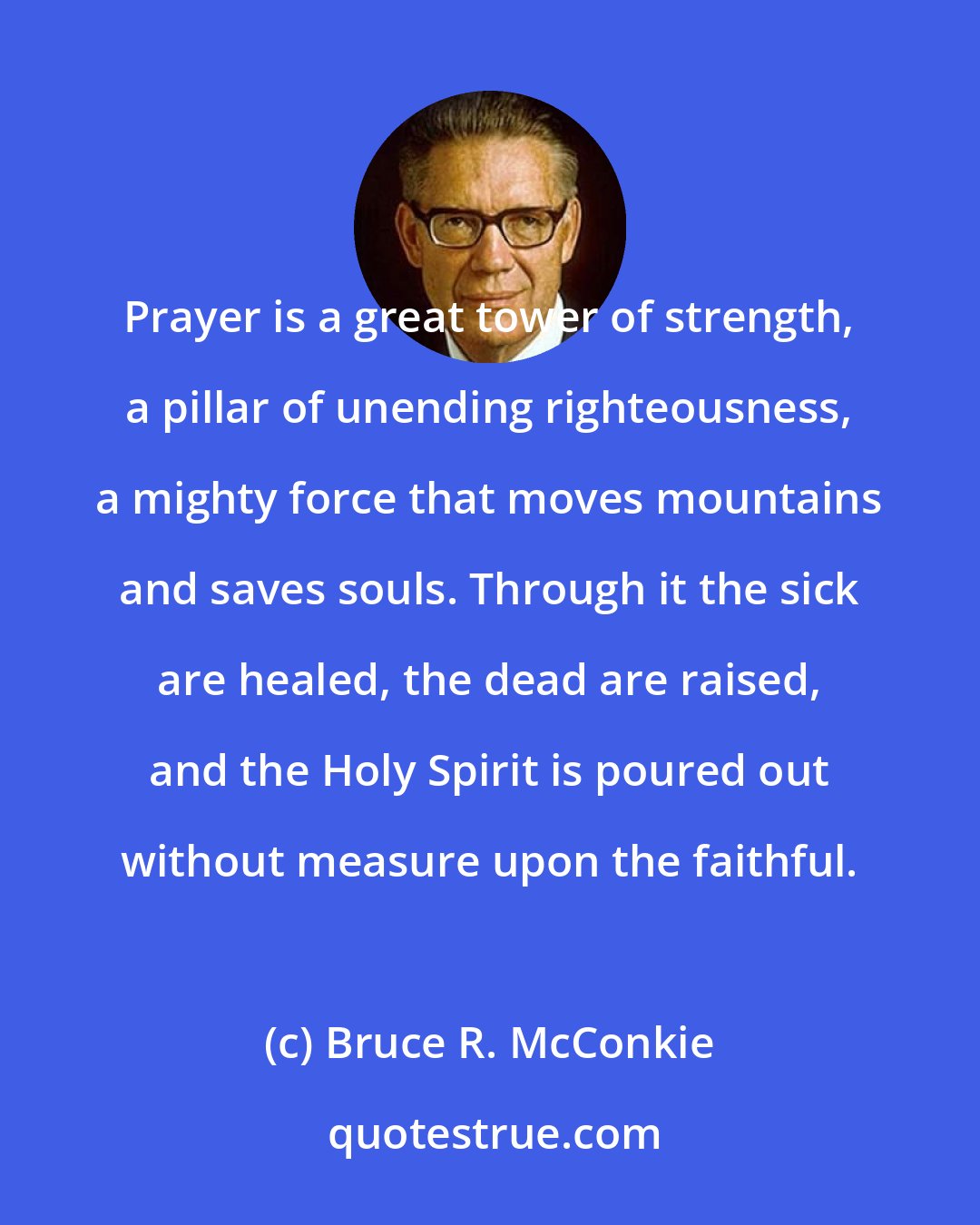 Bruce R. McConkie: Prayer is a great tower of strength, a pillar of unending righteousness, a mighty force that moves mountains and saves souls. Through it the sick are healed, the dead are raised, and the Holy Spirit is poured out without measure upon the faithful.