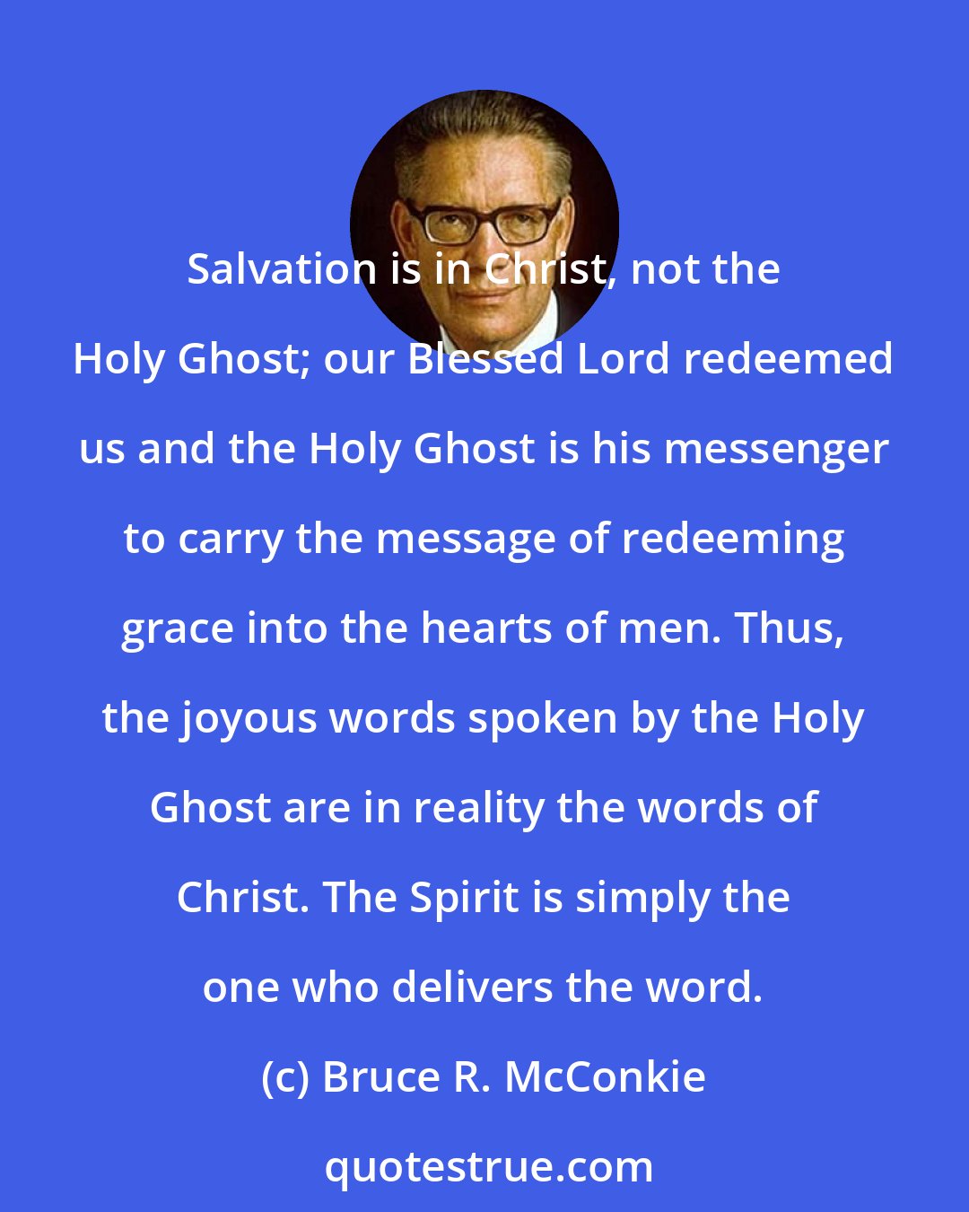 Bruce R. McConkie: Salvation is in Christ, not the Holy Ghost; our Blessed Lord redeemed us and the Holy Ghost is his messenger to carry the message of redeeming grace into the hearts of men. Thus, the joyous words spoken by the Holy Ghost are in reality the words of Christ. The Spirit is simply the one who delivers the word.