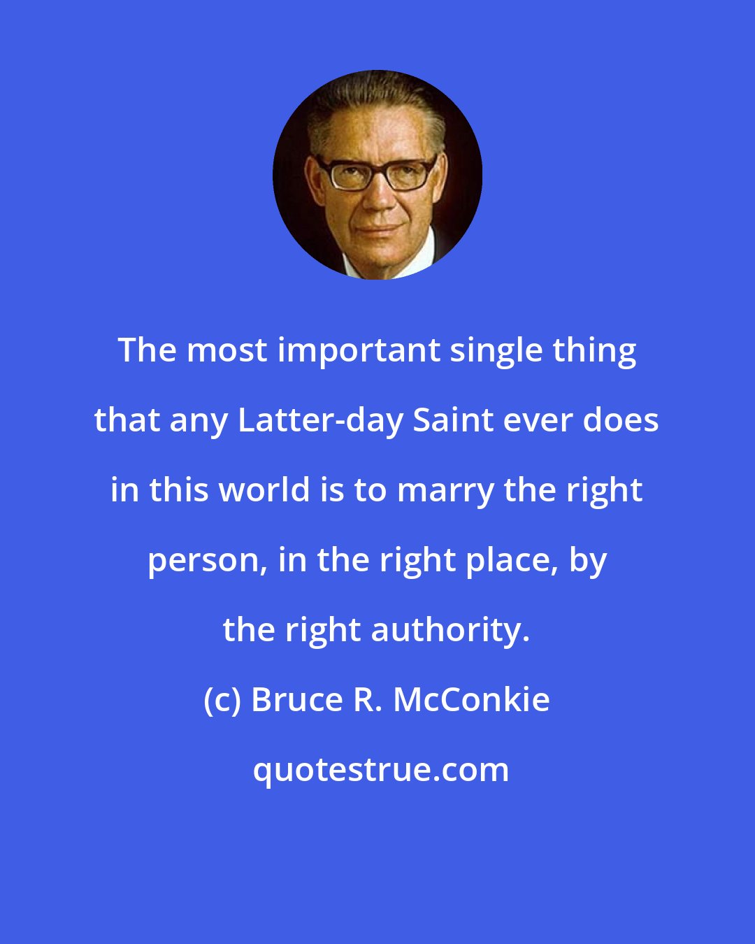 Bruce R. McConkie: The most important single thing that any Latter-day Saint ever does in this world is to marry the right person, in the right place, by the right authority.