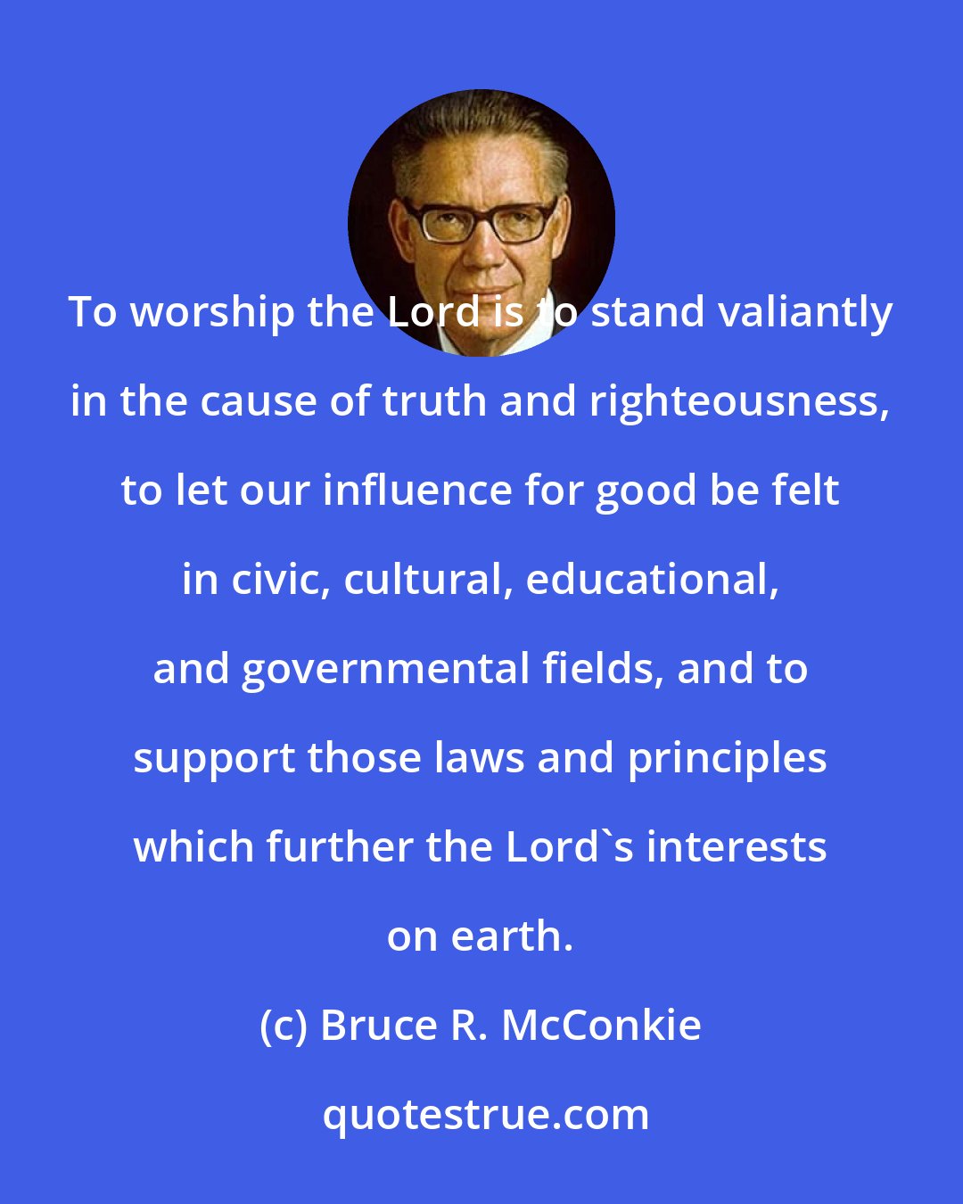 Bruce R. McConkie: To worship the Lord is to stand valiantly in the cause of truth and righteousness, to let our influence for good be felt in civic, cultural, educational, and governmental fields, and to support those laws and principles which further the Lord's interests on earth.