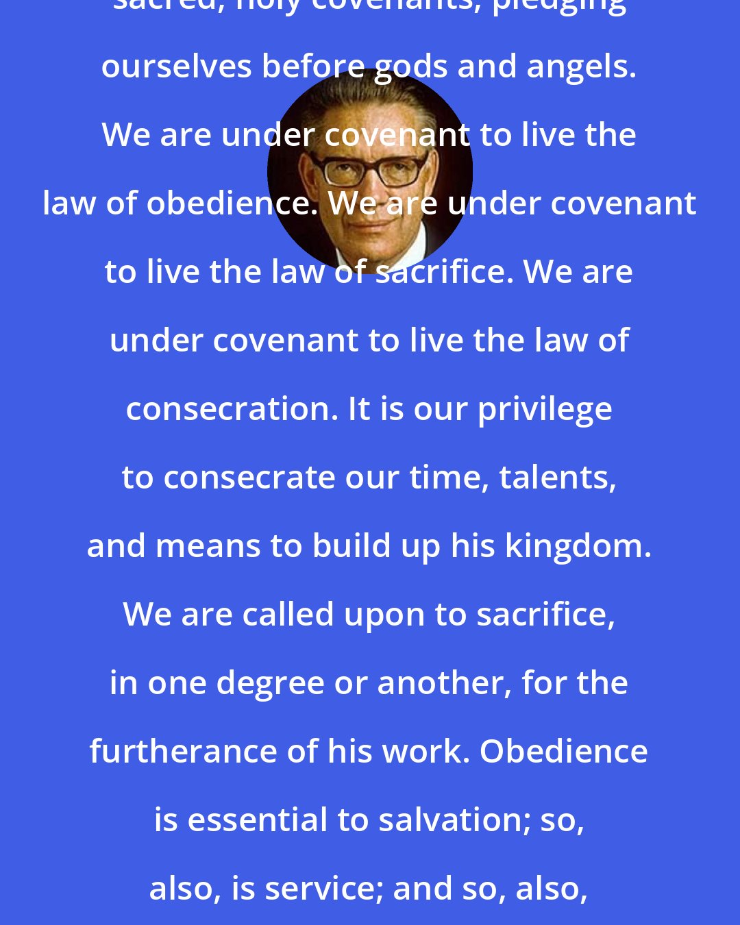 Bruce R. McConkie: We have made covenants so to do solemn, sacred, holy covenants, pledging ourselves before gods and angels. We are under covenant to live the law of obedience. We are under covenant to live the law of sacrifice. We are under covenant to live the law of consecration. It is our privilege to consecrate our time, talents, and means to build up his kingdom. We are called upon to sacrifice, in one degree or another, for the furtherance of his work. Obedience is essential to salvation; so, also, is service; and so, also, are consecration and sacrifice.