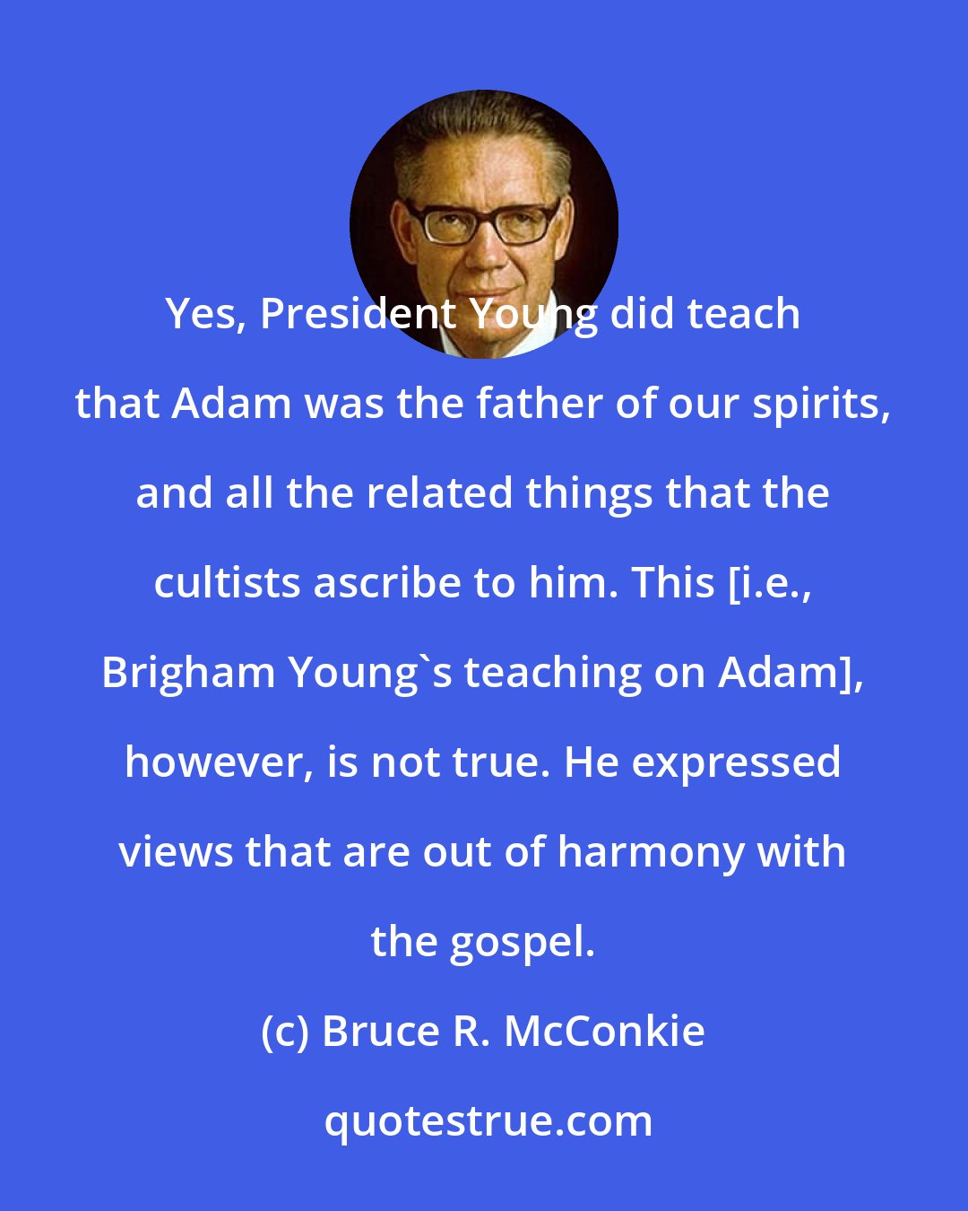 Bruce R. McConkie: Yes, President Young did teach that Adam was the father of our spirits, and all the related things that the cultists ascribe to him. This [i.e., Brigham Young's teaching on Adam], however, is not true. He expressed views that are out of harmony with the gospel.