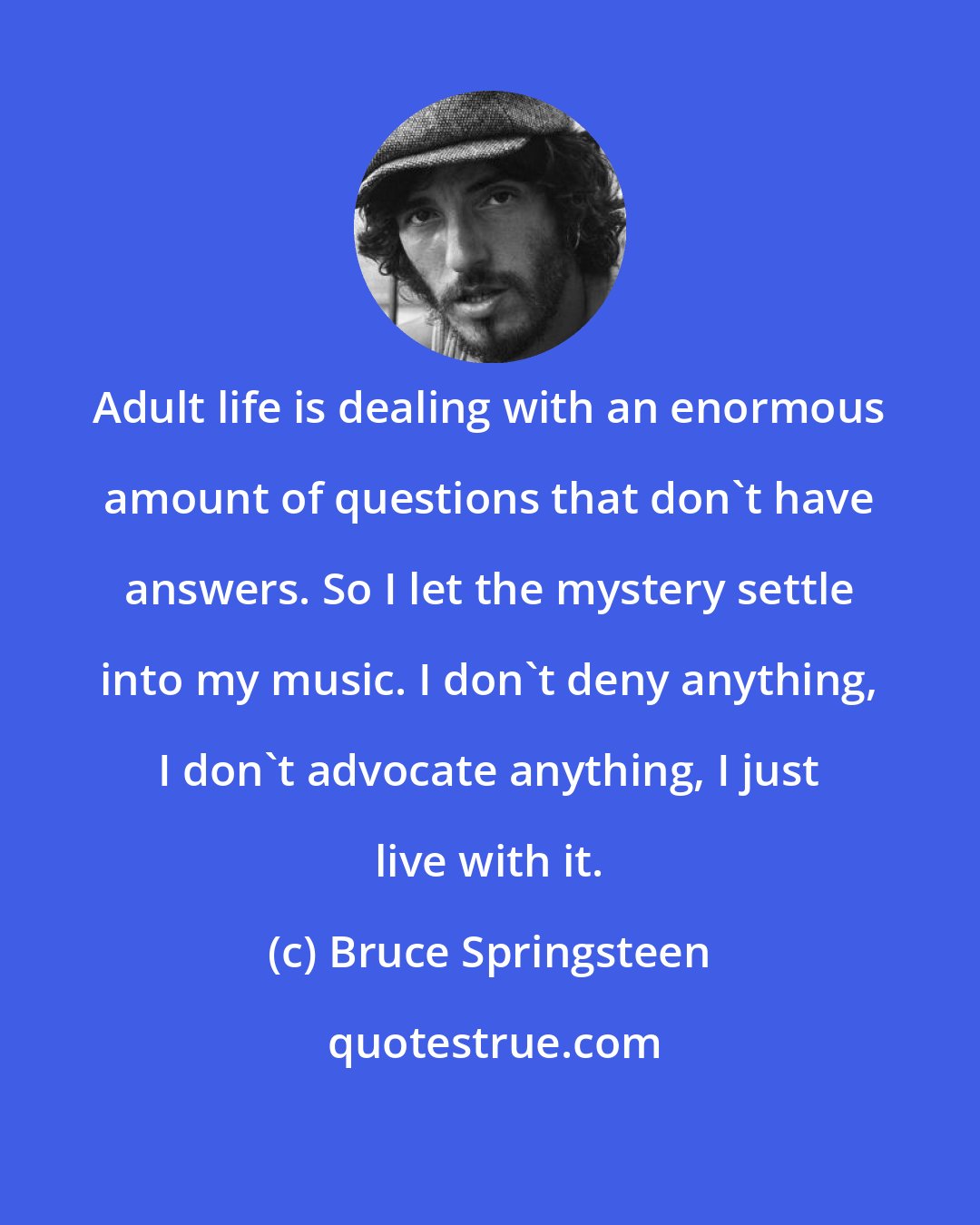 Bruce Springsteen: Adult life is dealing with an enormous amount of questions that don't have answers. So I let the mystery settle into my music. I don't deny anything, I don't advocate anything, I just live with it.