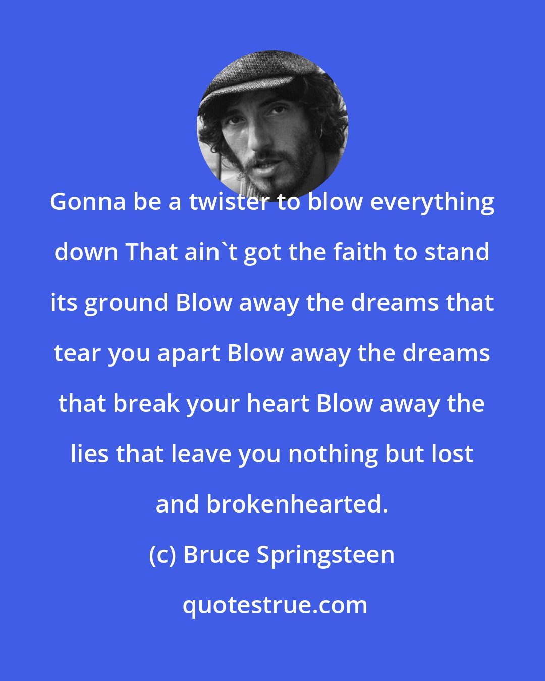 Bruce Springsteen: Gonna be a twister to blow everything down That ain't got the faith to stand its ground Blow away the dreams that tear you apart Blow away the dreams that break your heart Blow away the lies that leave you nothing but lost and brokenhearted.