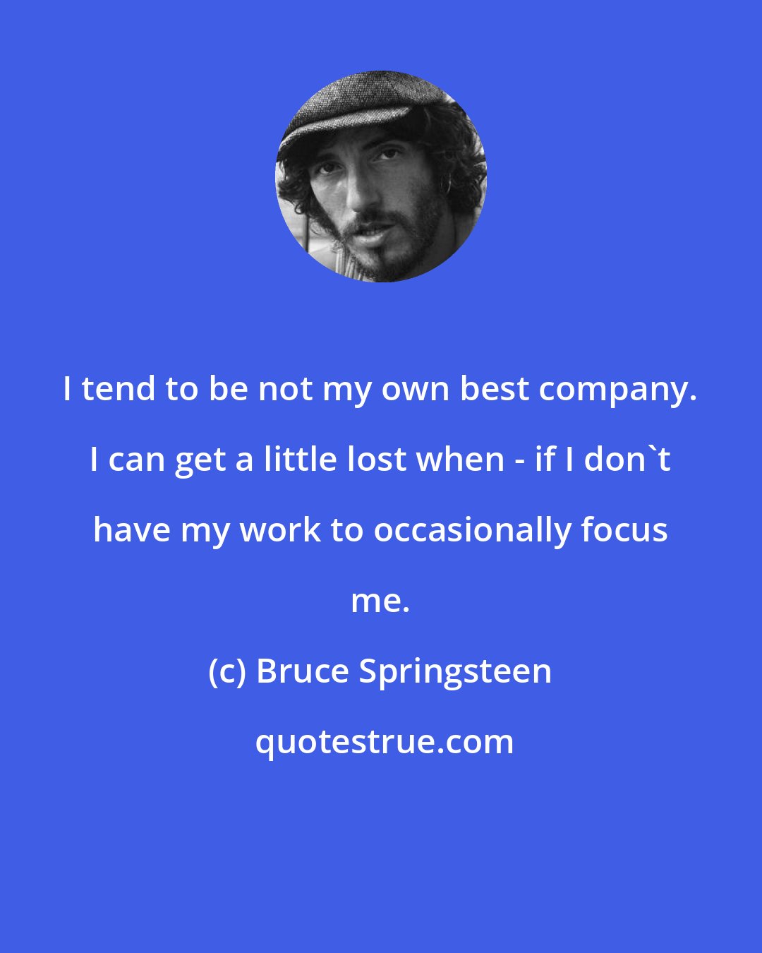 Bruce Springsteen: I tend to be not my own best company. I can get a little lost when - if I don't have my work to occasionally focus me.