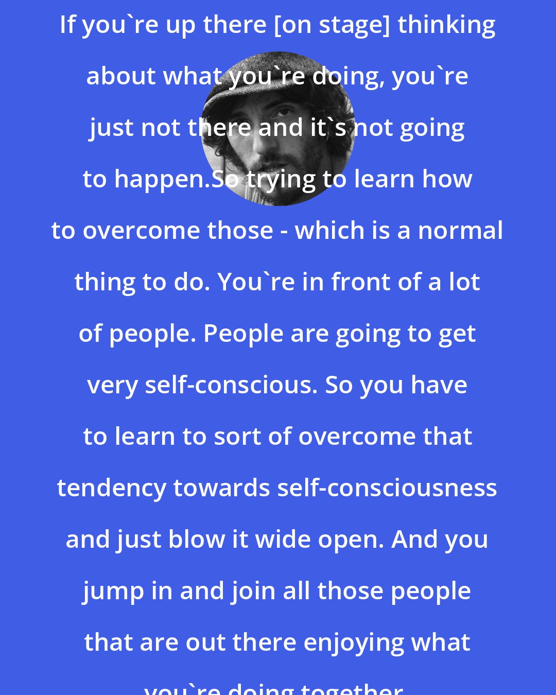 Bruce Springsteen: If you're up there [on stage] thinking about what you're doing, you're just not there and it's not going to happen.So trying to learn how to overcome those - which is a normal thing to do. You're in front of a lot of people. People are going to get very self-conscious. So you have to learn to sort of overcome that tendency towards self-consciousness and just blow it wide open. And you jump in and join all those people that are out there enjoying what you're doing together.