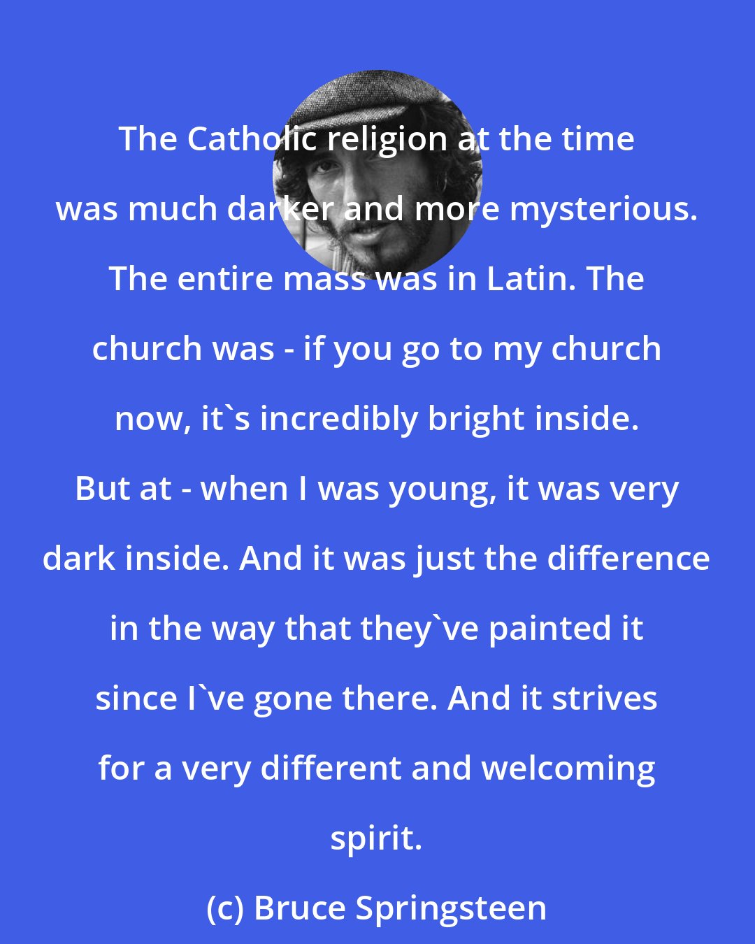 Bruce Springsteen: The Catholic religion at the time was much darker and more mysterious. The entire mass was in Latin. The church was - if you go to my church now, it's incredibly bright inside. But at - when I was young, it was very dark inside. And it was just the difference in the way that they've painted it since I've gone there. And it strives for a very different and welcoming spirit.