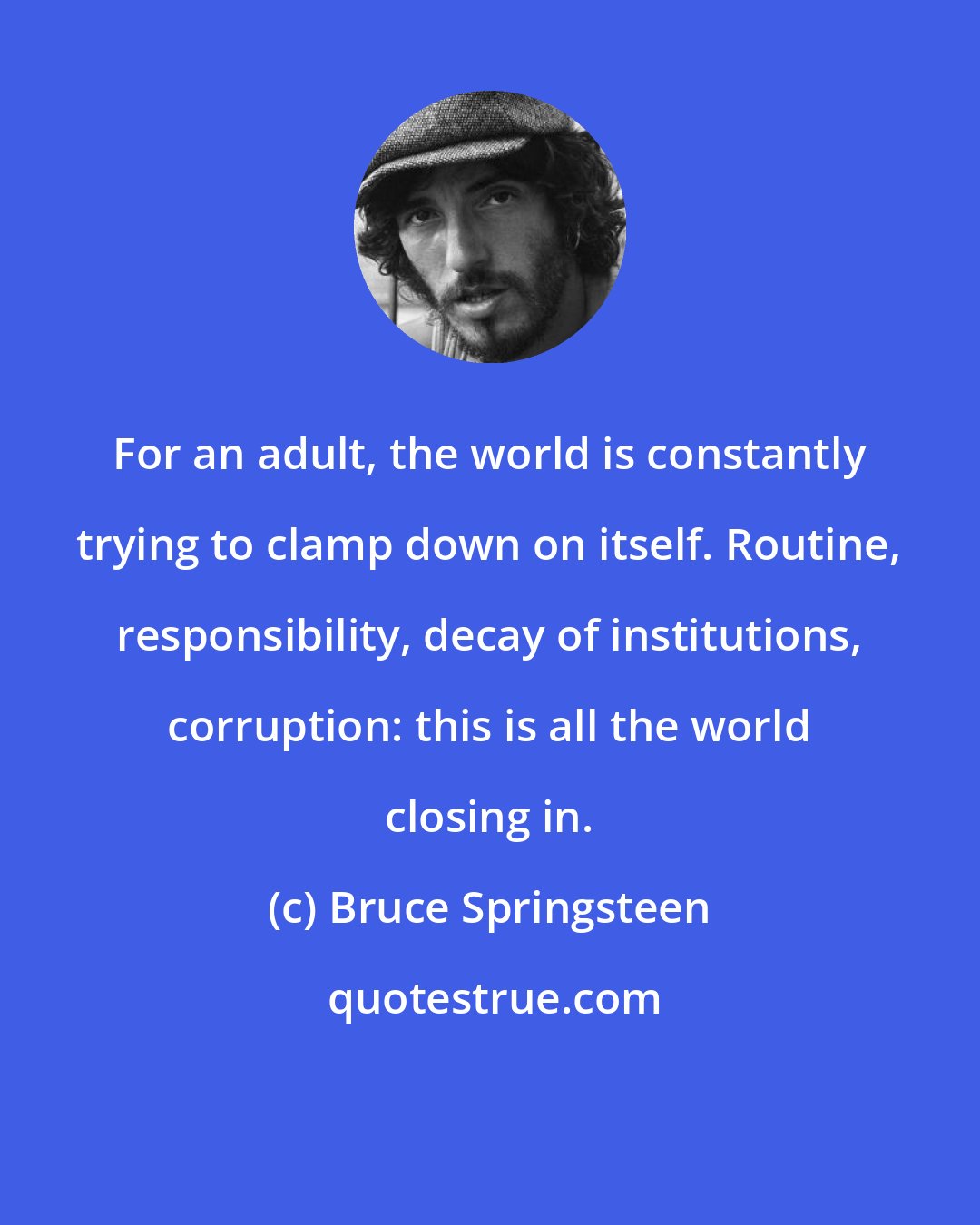 Bruce Springsteen: For an adult, the world is constantly trying to clamp down on itself. Routine, responsibility, decay of institutions, corruption: this is all the world closing in.