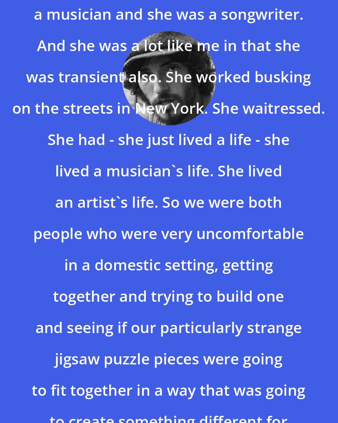 Bruce Springsteen: Patti [ Scialfa] was an artist and a musician and she was a songwriter. And she was a lot like me in that she was transient also. She worked busking on the streets in New York. She waitressed. She had - she just lived a life - she lived a musician's life. She lived an artist's life. So we were both people who were very uncomfortable in a domestic setting, getting together and trying to build one and seeing if our particularly strange jigsaw puzzle pieces were going to fit together in a way that was going to create something different for the two of us. And it did.