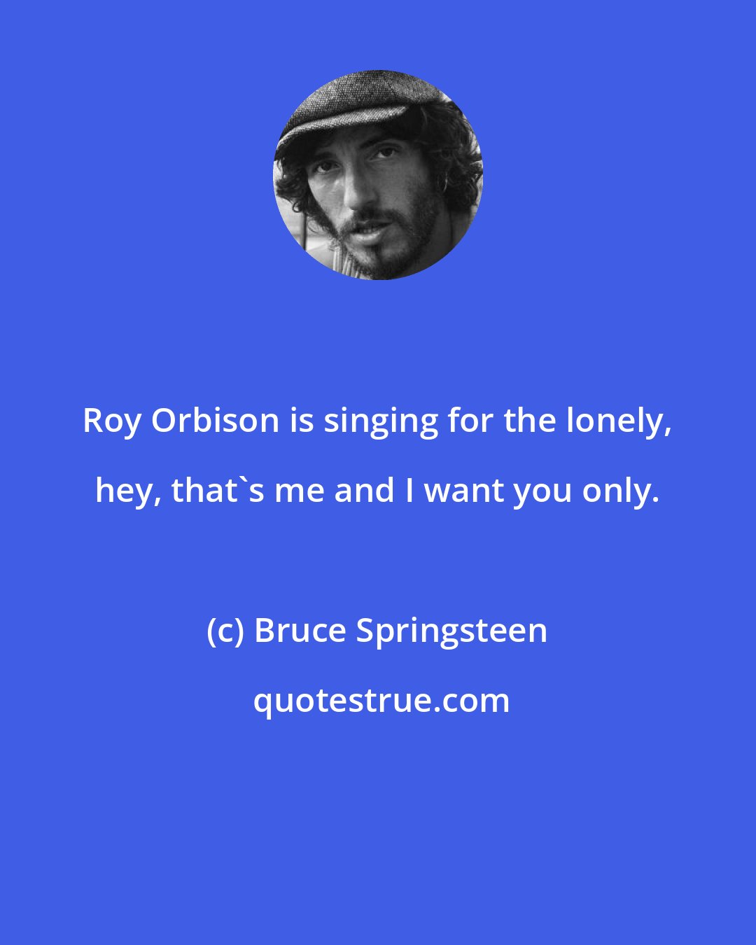Bruce Springsteen: Roy Orbison is singing for the lonely, hey, that's me and I want you only.