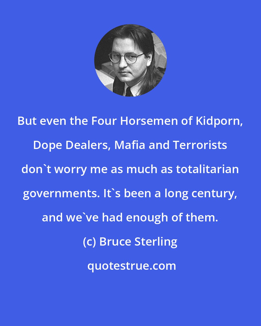 Bruce Sterling: But even the Four Horsemen of Kidporn, Dope Dealers, Mafia and Terrorists don't worry me as much as totalitarian governments. It's been a long century, and we've had enough of them.
