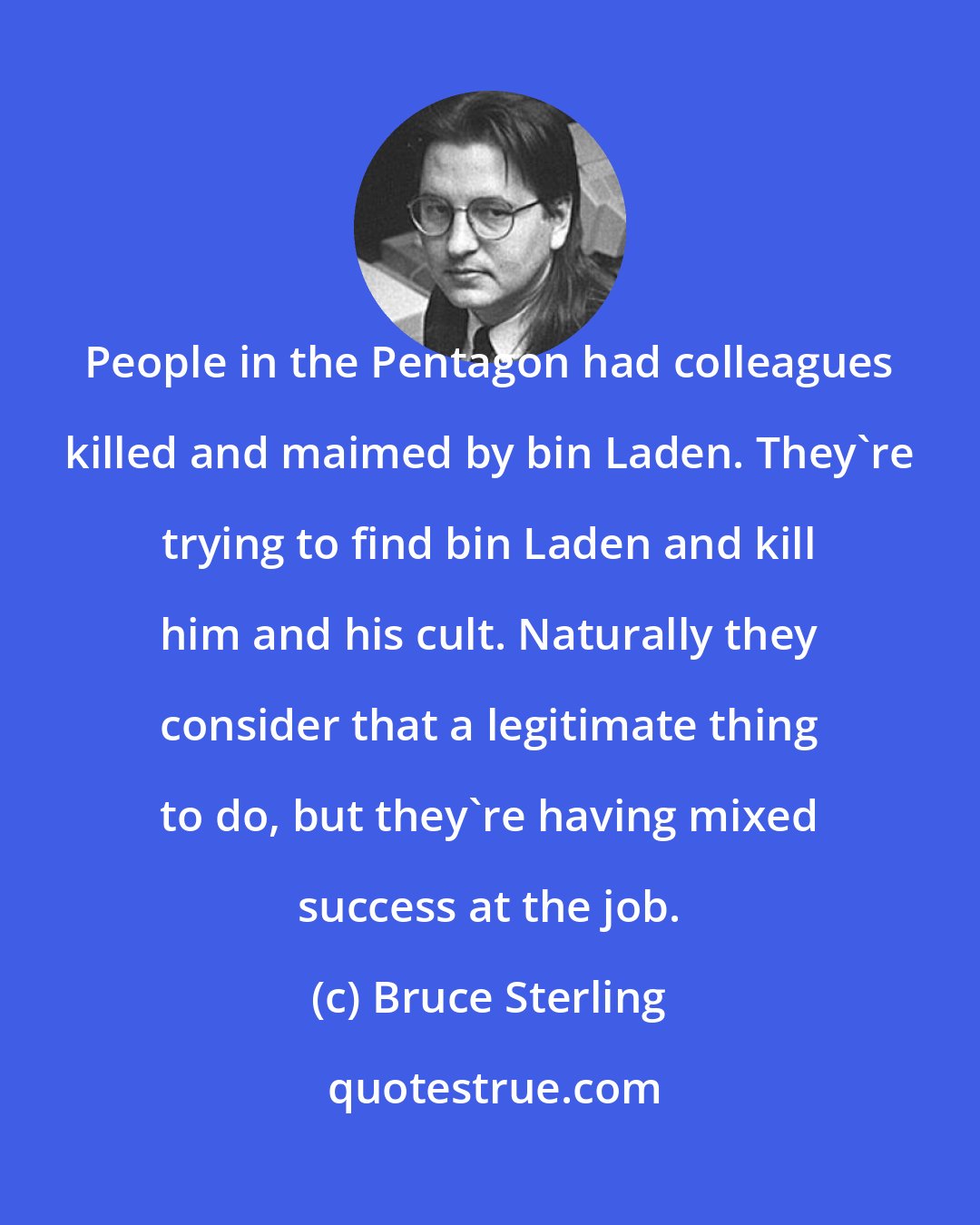 Bruce Sterling: People in the Pentagon had colleagues killed and maimed by bin Laden. They're trying to find bin Laden and kill him and his cult. Naturally they consider that a legitimate thing to do, but they're having mixed success at the job.