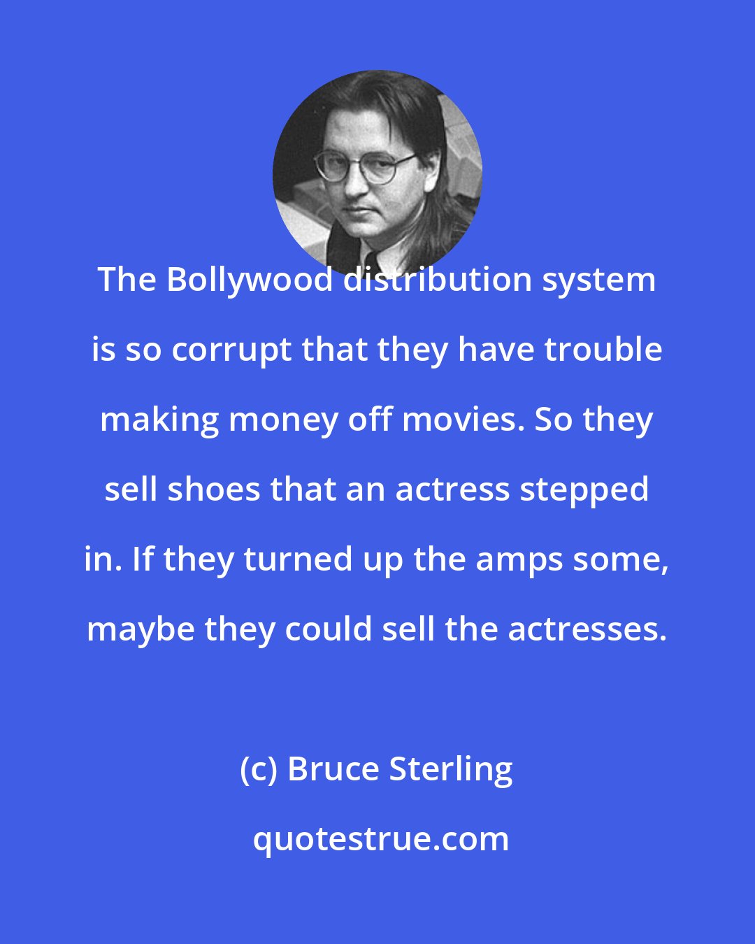 Bruce Sterling: The Bollywood distribution system is so corrupt that they have trouble making money off movies. So they sell shoes that an actress stepped in. If they turned up the amps some, maybe they could sell the actresses.