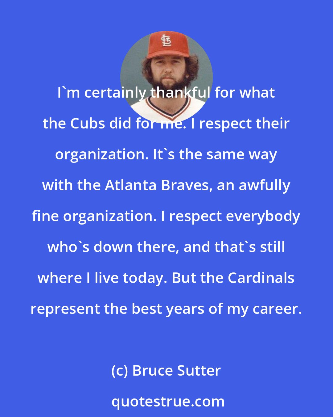 Bruce Sutter: I'm certainly thankful for what the Cubs did for me. I respect their organization. It's the same way with the Atlanta Braves, an awfully fine organization. I respect everybody who's down there, and that's still where I live today. But the Cardinals represent the best years of my career.