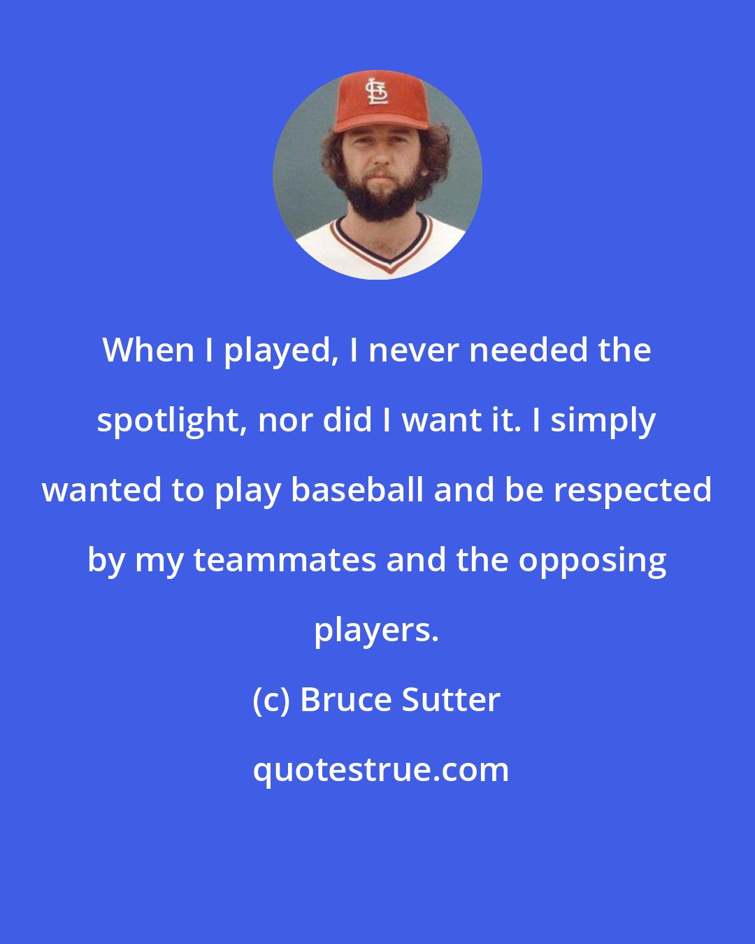 Bruce Sutter: When I played, I never needed the spotlight, nor did I want it. I simply wanted to play baseball and be respected by my teammates and the opposing players.