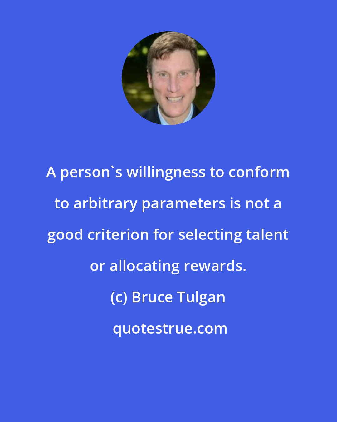 Bruce Tulgan: A person's willingness to conform to arbitrary parameters is not a good criterion for selecting talent or allocating rewards.