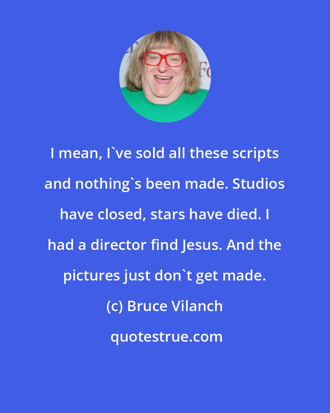 Bruce Vilanch: I mean, I've sold all these scripts and nothing's been made. Studios have closed, stars have died. I had a director find Jesus. And the pictures just don't get made.