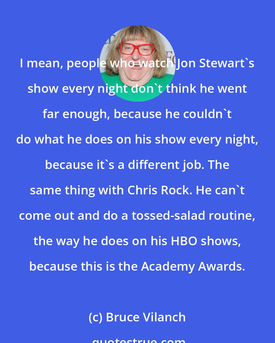 Bruce Vilanch: I mean, people who watch Jon Stewart's show every night don't think he went far enough, because he couldn't do what he does on his show every night, because it's a different job. The same thing with Chris Rock. He can't come out and do a tossed-salad routine, the way he does on his HBO shows, because this is the Academy Awards.