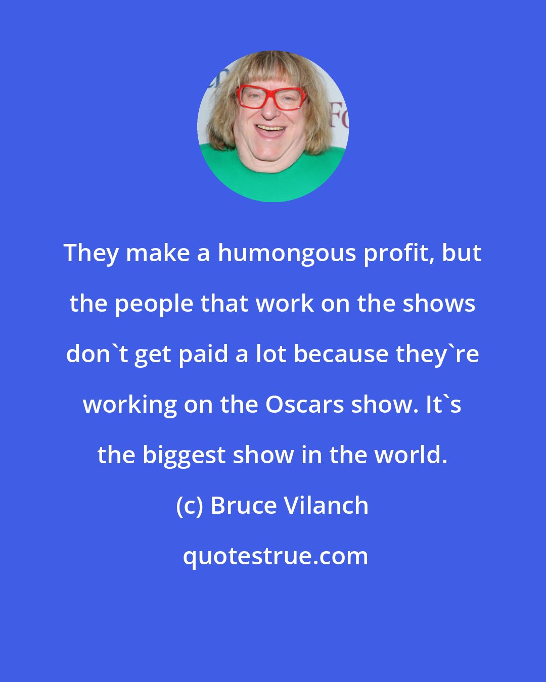 Bruce Vilanch: They make a humongous profit, but the people that work on the shows don't get paid a lot because they're working on the Oscars show. It's the biggest show in the world.