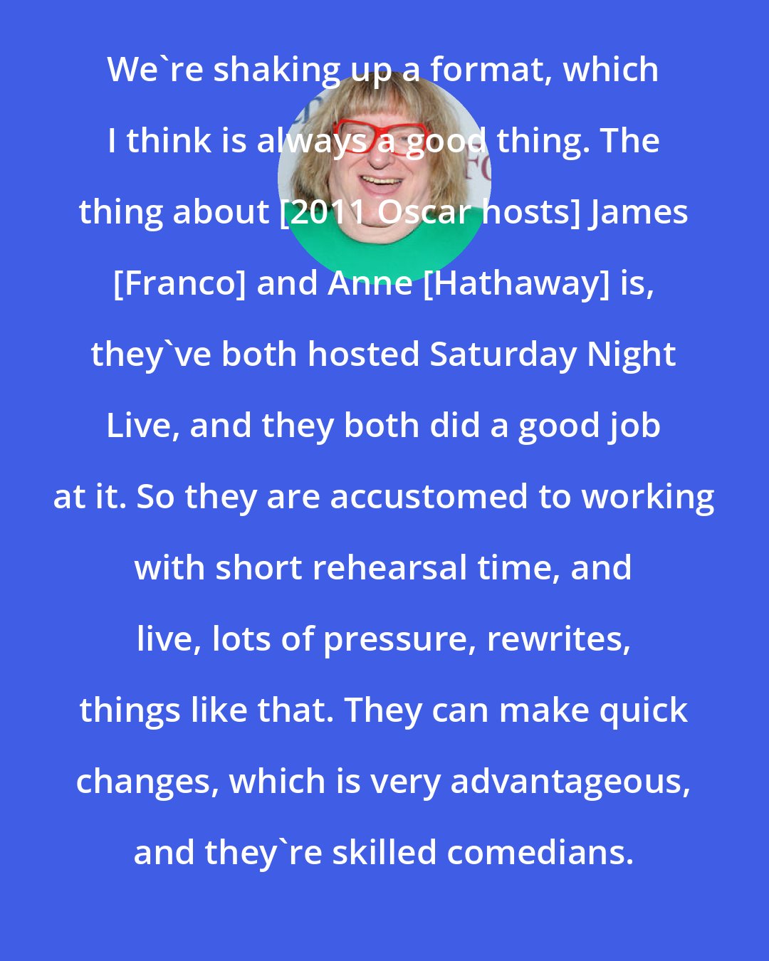 Bruce Vilanch: We're shaking up a format, which I think is always a good thing. The thing about [2011 Oscar hosts] James [Franco] and Anne [Hathaway] is, they've both hosted Saturday Night Live, and they both did a good job at it. So they are accustomed to working with short rehearsal time, and live, lots of pressure, rewrites, things like that. They can make quick changes, which is very advantageous, and they're skilled comedians.