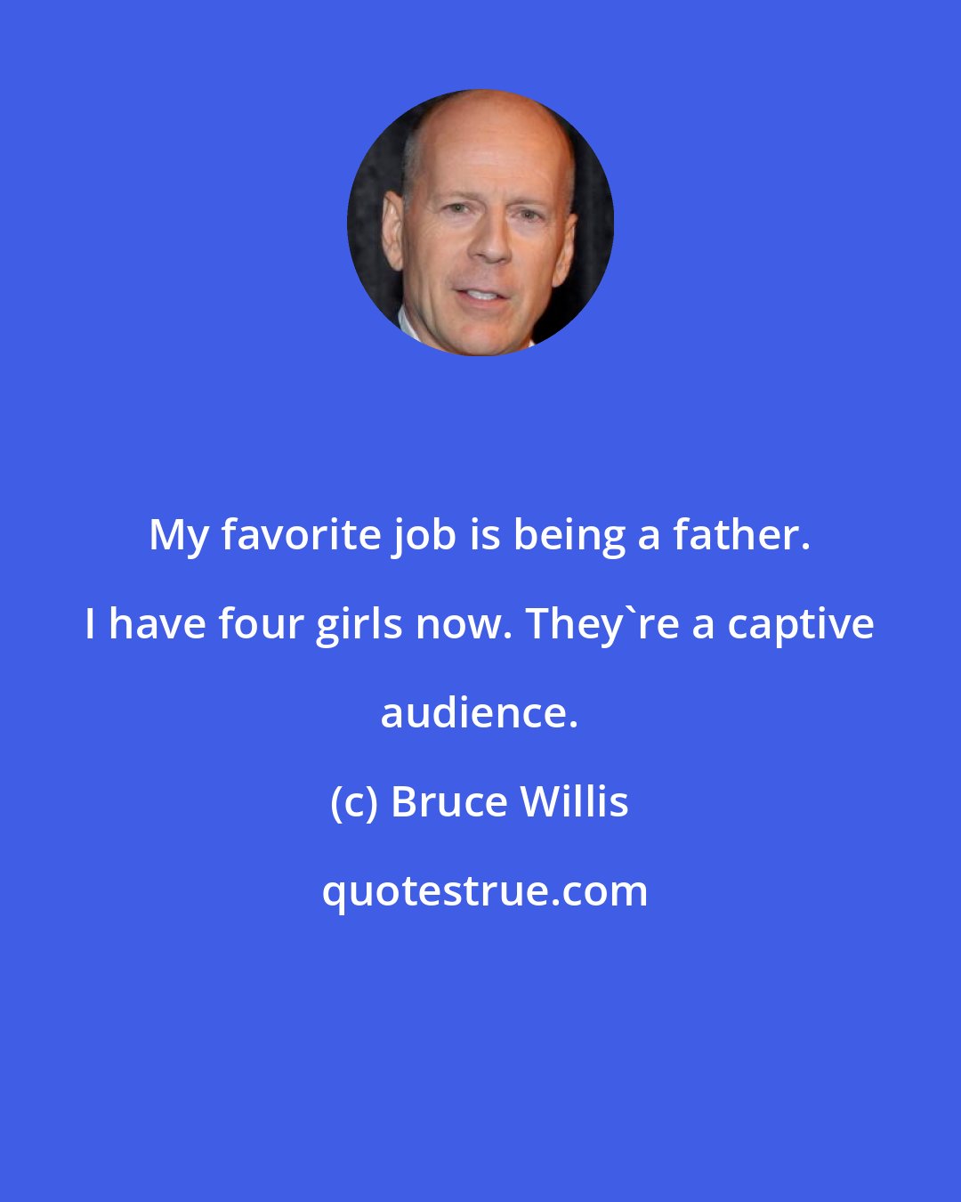 Bruce Willis: My favorite job is being a father. I have four girls now. They're a captive audience.